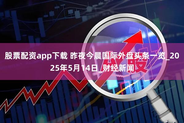 股票配资app下载 昨夜今晨国际外盘头条一览_2025年5月14日_财经新闻