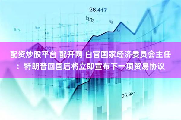 配资炒股平台 配开网 白宫国家经济委员会主任：特朗普回国后将立即宣布下一项贸易协议
