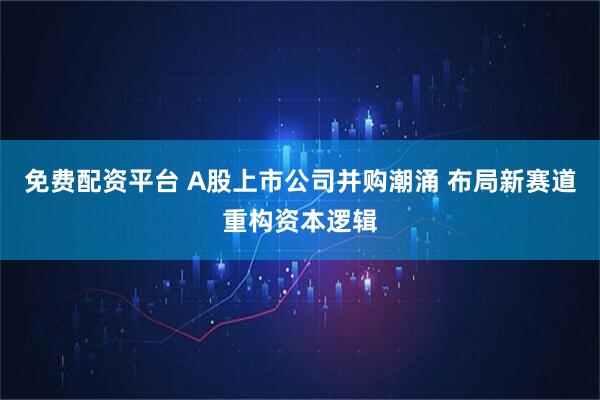 免费配资平台 A股上市公司并购潮涌 布局新赛道重构资本逻辑