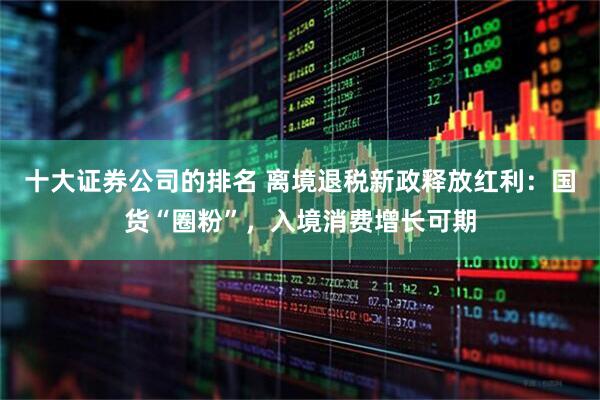 十大证券公司的排名 离境退税新政释放红利：国货“圈粉”，入境消费增长可期