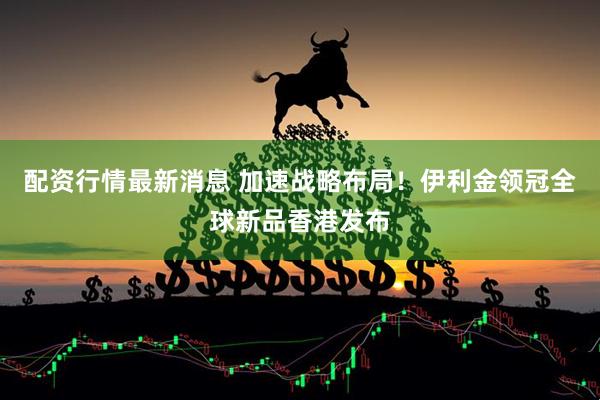 配资行情最新消息 加速战略布局！伊利金领冠全球新品香港发布
