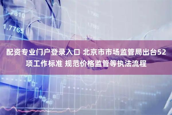 配资专业门户登录入口 北京市市场监管局出台52项工作标准 规范价格监管等执法流程