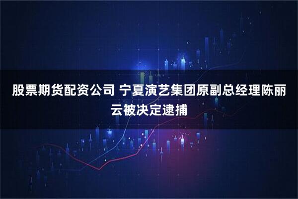 股票期货配资公司 宁夏演艺集团原副总经理陈丽云被决定逮捕