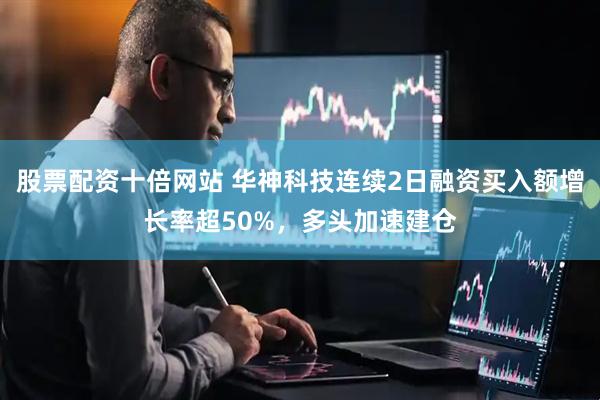 股票配资十倍网站 华神科技连续2日融资买入额增长率超50%，多头加速建仓