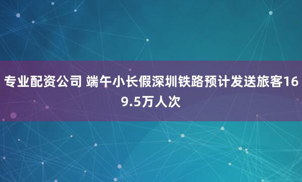 专业配资公司 端午小长假深圳铁路预计发送旅客169.5万人次