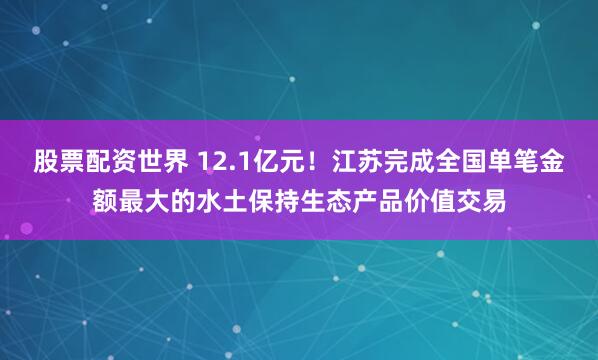 股票配资世界 12.1亿元！江苏完成全国单笔金额最大的水土保持生态产品价值交易