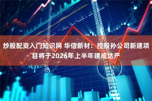 炒股配资入门知识网 华信新材：控股孙公司新建项目将于2026年上半年建成达产