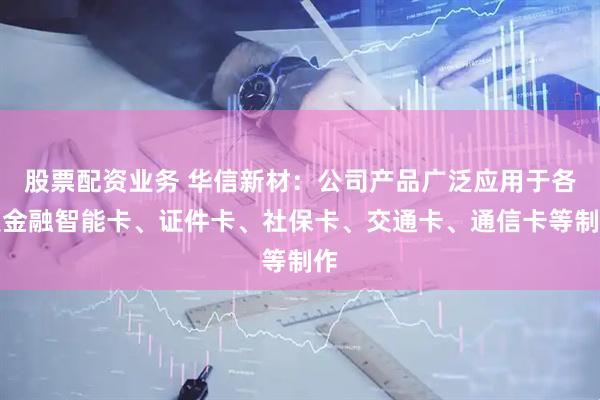 股票配资业务 华信新材：公司产品广泛应用于各类金融智能卡、证件卡、社保卡、交通卡、通信卡等制作