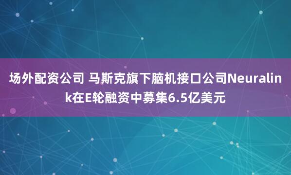 场外配资公司 马斯克旗下脑机接口公司Neuralink在E轮融资中募集6.5亿美元