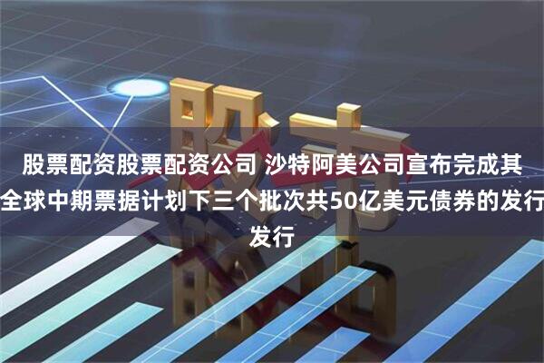 股票配资股票配资公司 沙特阿美公司宣布完成其全球中期票据计划下三个批次共50亿美元债券的发行