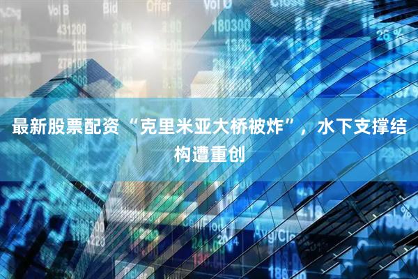 最新股票配资 “克里米亚大桥被炸”，水下支撑结构遭重创