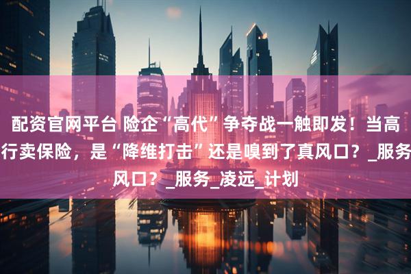 配资官网平台 险企“高代”争夺战一触即发！当高学历人才转行卖保险，是“降维打击”还是嗅到了真风口？_服务_凌远_计划