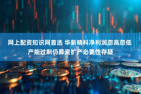 网上配资知识网首选 华新精科净利润忽高忽低 产能过剩仍募资扩产必要性存疑
