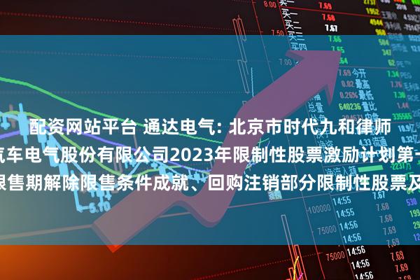 配资网站平台 通达电气: 北京市时代九和律师事务所关于广州通达汽车电气股份有限公司2023年限制性股票激励计划第一个解除限售期解除限售条件成就、回购注销部分限制性股票及调整回购价格的法律意见书内容摘要