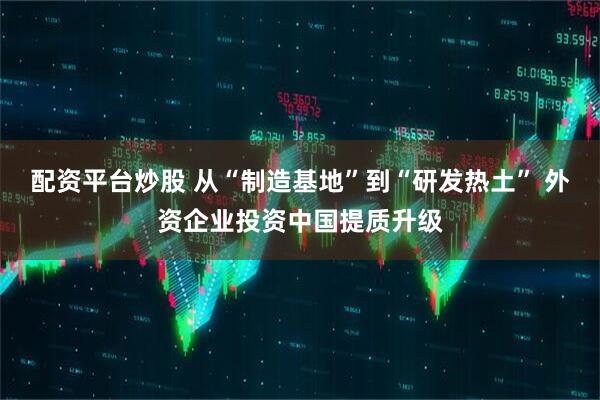 配资平台炒股 从“制造基地”到“研发热土” 外资企业投资中国提质升级