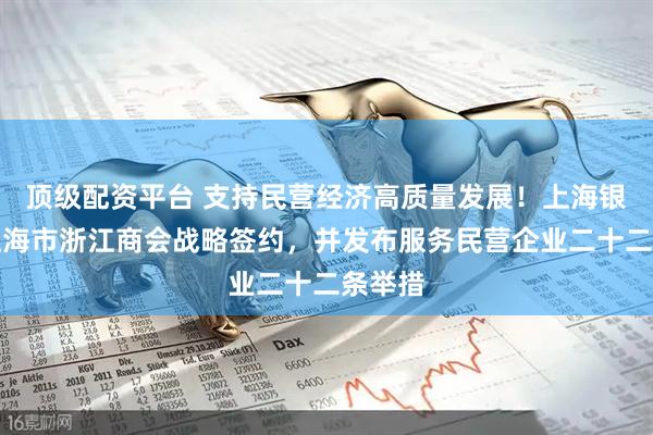 顶级配资平台 支持民营经济高质量发展！上海银行与上海市浙江商会战略签约，并发布服务民营企业二十二条举措