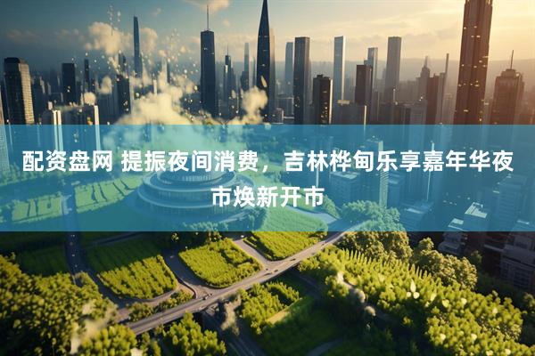 配资盘网 提振夜间消费，吉林桦甸乐享嘉年华夜市焕新开市
