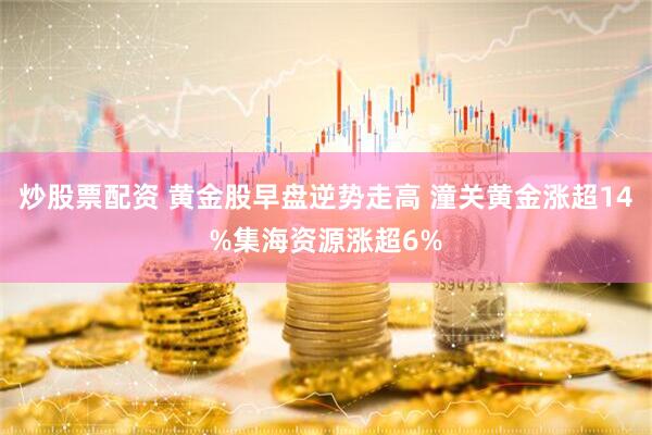 炒股票配资 黄金股早盘逆势走高 潼关黄金涨超14%集海资源涨超6%
