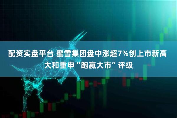 配资实盘平台 蜜雪集团盘中涨超7%创上市新高 大和重申“跑赢大市”评级