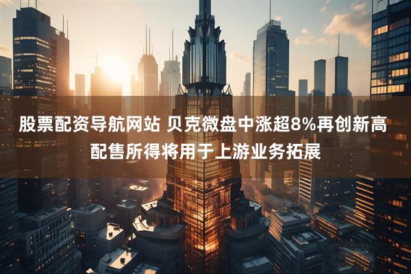 股票配资导航网站 贝克微盘中涨超8%再创新高 配售所得将用于上游业务拓展