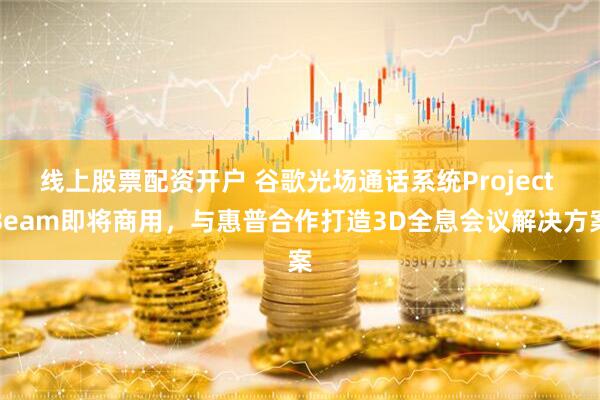 线上股票配资开户 谷歌光场通话系统Project Beam即将商用，与惠普合作打造3D全息会议解决方案