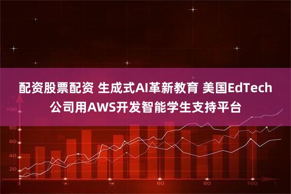 配资股票配资 生成式AI革新教育 美国EdTech公司用AWS开发智能学生支持平台