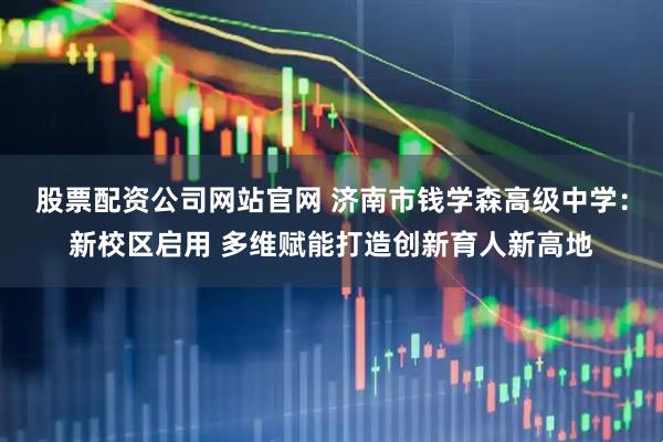 股票配资公司网站官网 济南市钱学森高级中学：新校区启用 多维赋能打造创新育人新高地