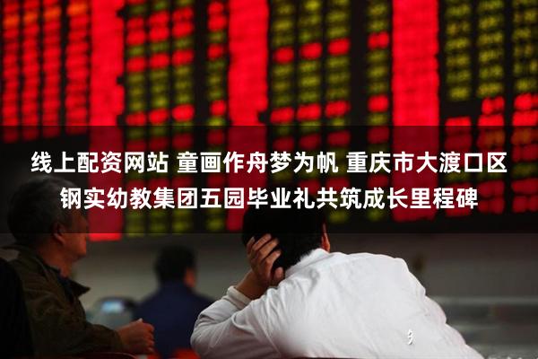 线上配资网站 童画作舟梦为帆 重庆市大渡口区钢实幼教集团五园毕业礼共筑成长里程碑