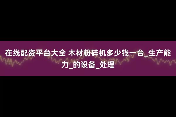 在线配资平台大全 木材粉碎机多少钱一台_生产能力_的设备_处理