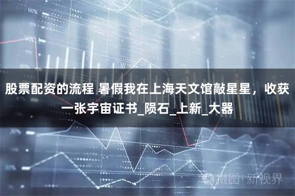 股票配资的流程 暑假我在上海天文馆敲星星，收获一张宇宙证书_陨石_上新_大器