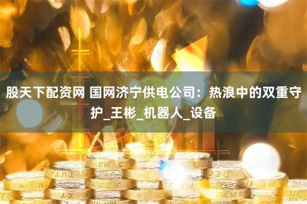 股天下配资网 国网济宁供电公司：热浪中的双重守护_王彬_机器人_设备