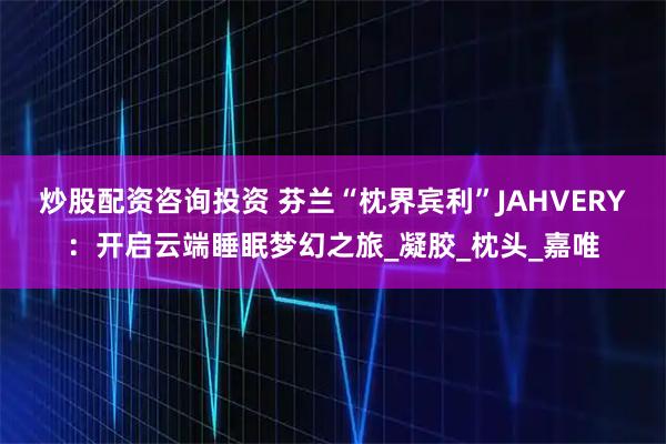 炒股配资咨询投资 芬兰“枕界宾利”JAHVERY：开启云端睡眠梦幻之旅_凝胶_枕头_嘉唯