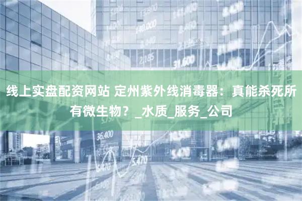 线上实盘配资网站 定州紫外线消毒器：真能杀死所有微生物？_水质_服务_公司