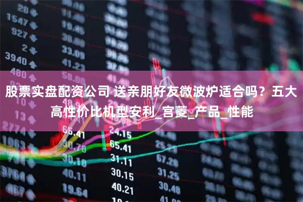 股票实盘配资公司 送亲朋好友微波炉适合吗？五大高性价比机型安利_宫菱_产品_性能