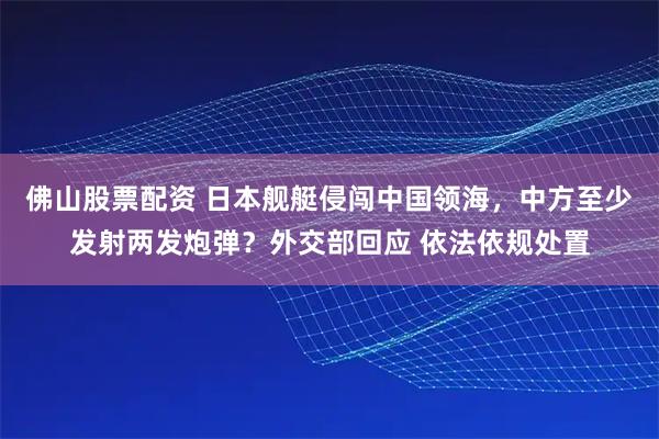 佛山股票配资 日本舰艇侵闯中国领海，中方至少发射两发炮弹？外交部回应 依法依规处置