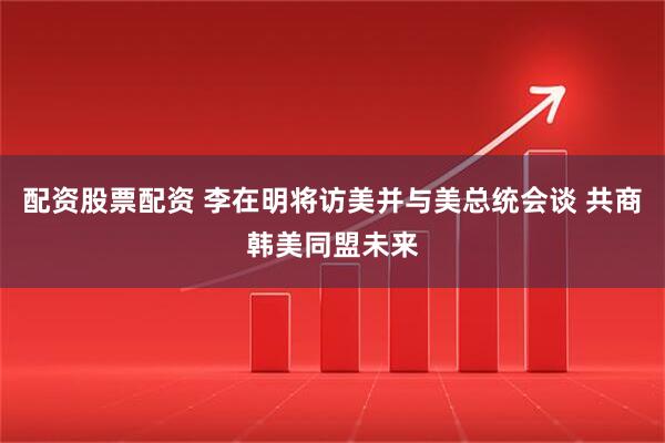 配资股票配资 李在明将访美并与美总统会谈 共商韩美同盟未来