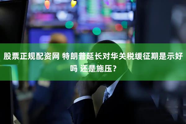 股票正规配资网 特朗普延长对华关税缓征期是示好吗 还是施压？