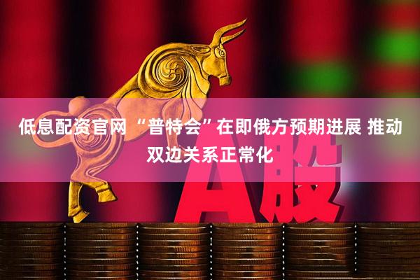 低息配资官网 “普特会”在即俄方预期进展 推动双边关系正常化