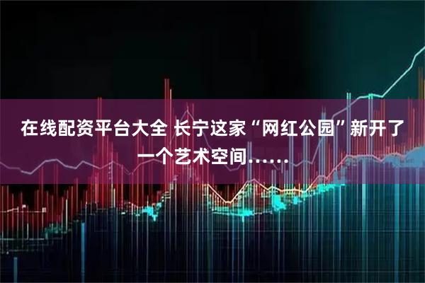 在线配资平台大全 长宁这家“网红公园”新开了一个艺术空间……