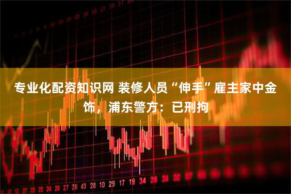 专业化配资知识网 装修人员“伸手”雇主家中金饰，浦东警方：已刑拘