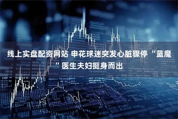 线上实盘配资网站 申花球迷突发心脏骤停 “蓝魔”医生夫妇挺身而出